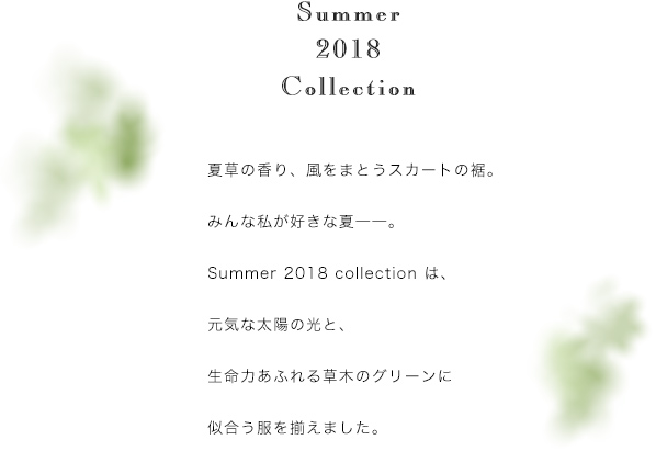 夏草の香り、風をまとうスカートの裾。みんな私が好きな夏――。Summer 2018 collection は、元気な太陽の光と、生命力あふれる草木のグリーンに似合う服を揃えました。